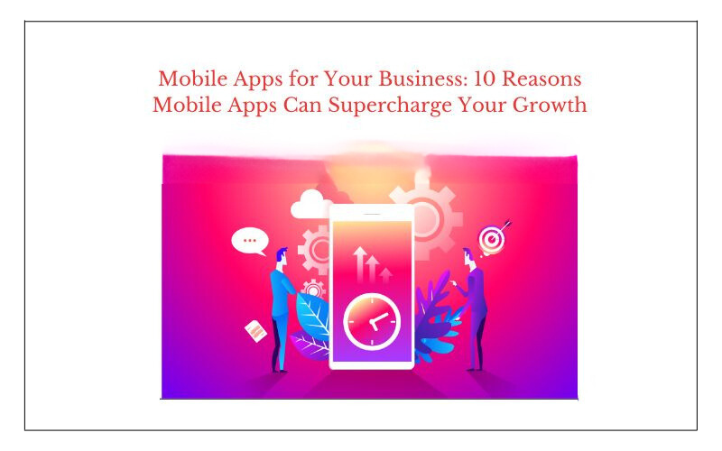 Mobile Apps for Your Business: 10 Reasons Mobile Apps Can Supercharge Your Growth